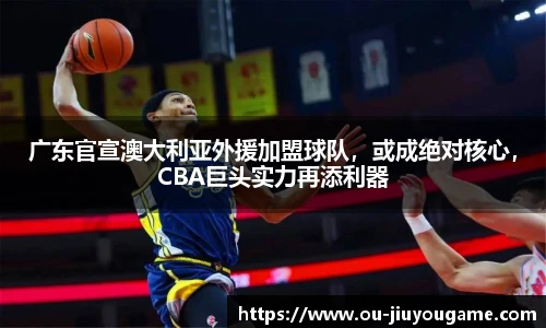 广东官宣澳大利亚外援加盟球队，或成绝对核心，CBA巨头实力再添利器