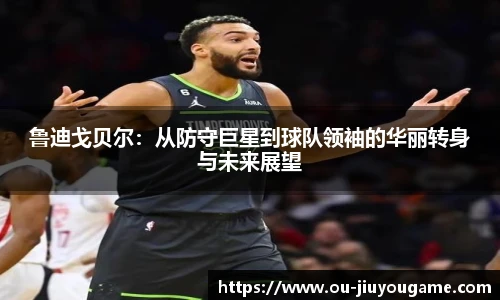 鲁迪戈贝尔：从防守巨星到球队领袖的华丽转身与未来展望